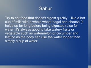 Sahur
Try to eat food that doesn't digest quickly... like a hot
cup of milk with a whole wheat bagel and cheese (it
holds up for long before being digested) also for
water, it's always good to take watery fruits or
vegetable such as watermelon or cucumber and
lettuce as the body can use the water longer than
simply a cup of water.
 