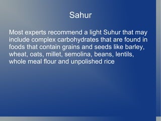 Sahur
Most experts recommend a light Suhur that may
include complex carbohydrates that are found in
foods that contain grains and seeds like barley,
wheat, oats, millet, semolina, beans, lentils,
whole meal flour and unpolished rice
 