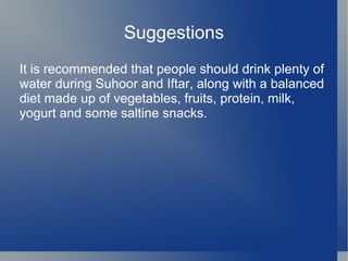 Suggestions
It is recommended that people should drink plenty of
water during Suhoor and Iftar, along with a balanced
diet made up of vegetables, fruits, protein, milk,
yogurt and some saltine snacks.
 