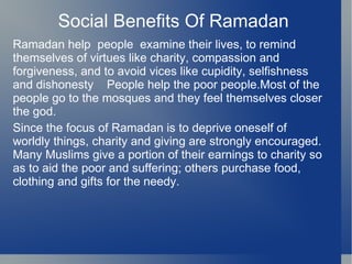 Social Benefits Of Ramadan
Ramadan help people examine their lives, to remind
themselves of virtues like charity, compassion and
forgiveness, and to avoid vices like cupidity, selfishness
and dishonesty People help the poor people.Most of the
people go to the mosques and they feel themselves closer
the god.
Since the focus of Ramadan is to deprive oneself of
worldly things, charity and giving are strongly encouraged.
Many Muslims give a portion of their earnings to charity so
as to aid the poor and suffering; others purchase food,
clothing and gifts for the needy.
 