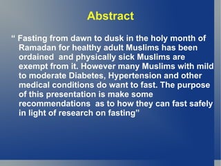 Abstract
“ Fasting from dawn to dusk in the holy month of
  Ramadan for healthy adult Muslims has been
  ordained and physically sick Muslims are
  exempt from it. However many Muslims with mild
  to moderate Diabetes, Hypertension and other
  medical conditions do want to fast. The purpose
  of this presentation is make some
  recommendations as to how they can fast safely
  in light of research on fasting”
 