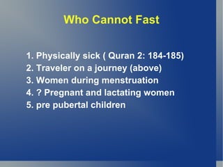 Who Cannot Fast


1. Physically sick ( Quran 2: 184-185)
2. Traveler on a journey (above)
3. Women during menstruation
4. ? Pregnant and lactating women
5. pre pubertal children
 