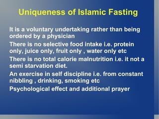 Uniqueness of Islamic Fasting
It is a voluntary undertaking rather than being
ordered by a physician
There is no selective food intake i.e. protein
only, juice only, fruit only , water only etc
There is no total calorie malnutrition i.e. it not a
semi starvation diet.
An exercise in self discipline i.e. from constant
nibbling , drinking, smoking etc
Psychological effect and additional prayer
 