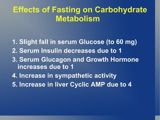 Effects of Fasting on Carbohydrate
            Metabolism

1. Slight fall in serum Glucose (to 60 mg)
2. Serum Insulin decreases due to 1
3. Serum Glucagon and Growth Hormone
  increases due to 1
4. Increase in sympathetic activity
5. Increase in liver Cyclic AMP due to 4
 