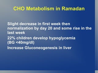CHO Metabolism in Ramadan

Slight decrease in first week then
normalization by day 20 and some rise in the
last week
22% children develop hypoglycemia
(BG <40mg/dl)
Increase Gluconeogenesis in liver
 