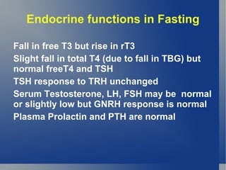 Endocrine functions in Fasting

Fall in free T3 but rise in rT3
Slight fall in total T4 (due to fall in TBG) but
normal freeT4 and TSH
TSH response to TRH unchanged
Serum Testosterone, LH, FSH may be normal
or slightly low but GNRH response is normal
Plasma Prolactin and PTH are normal
 