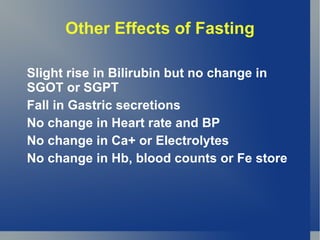Other Effects of Fasting

Slight rise in Bilirubin but no change in
SGOT or SGPT
Fall in Gastric secretions
No change in Heart rate and BP
No change in Ca+ or Electrolytes
No change in Hb, blood counts or Fe store
 