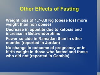 Other Effects of Fasting

Weight loss of 1.7-3.8 Kg (obese lost more
weight than non obese)
Decrease in appetite due to ketosis and
increase in Beta-endorphins
Fewer suicide in Ramadan than in other
months (reported in Jordan)
No change in outcome of pregnancy or in
birth weight in those who fasted and those
who did not (reported in Gambia)
 