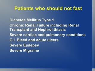 Patients who should not fast

Diabetes Mellitus Type 1
Chronic Renal Failure including Renal
Transplant and Nephrolithiasis
Severe cardiac and pulmonary conditions
G.I. Bleed and acute ulcers
Severe Epilepsy
Severe Migraine
 