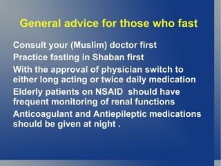 General advice for those who fast
Consult your (Muslim) doctor first
Practice fasting in Shaban first
With the approval of physician switch to
either long acting or twice daily medication
Elderly patients on NSAID should have
frequent monitoring of renal functions
Anticoagulant and Antiepileptic medications
should be given at night .
 