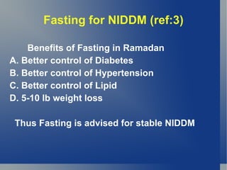 Fasting for NIDDM (ref:3)

    Benefits of Fasting in Ramadan
A. Better control of Diabetes
B. Better control of Hypertension
C. Better control of Lipid
D. 5-10 lb weight loss

 Thus Fasting is advised for stable NIDDM
 