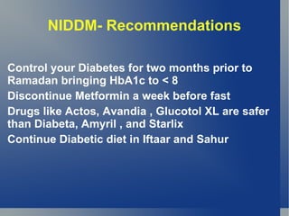 NIDDM- Recommendations

Control your Diabetes for two months prior to
Ramadan bringing HbA1c to < 8
Discontinue Metformin a week before fast
Drugs like Actos, Avandia , Glucotol XL are safer
than Diabeta, Amyril , and Starlix
Continue Diabetic diet in Iftaar and Sahur
 