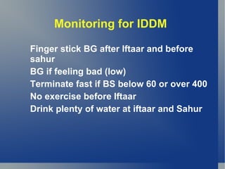 Monitoring for IDDM

Finger stick BG after Iftaar and before
sahur
BG if feeling bad (low)
Terminate fast if BS below 60 or over 400
No exercise before Iftaar
Drink plenty of water at iftaar and Sahur
 