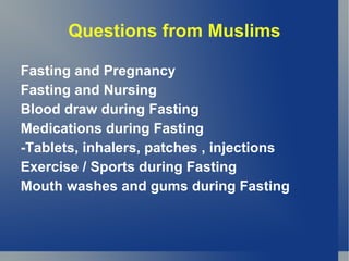 Questions from Muslims

Fasting and Pregnancy
Fasting and Nursing
Blood draw during Fasting
Medications during Fasting
-Tablets, inhalers, patches , injections
Exercise / Sports during Fasting
Mouth washes and gums during Fasting
 