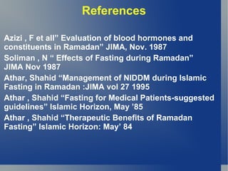 References

Azizi , F et all” Evaluation of blood hormones and
constituents in Ramadan” JIMA, Nov. 1987
Soliman , N “ Effects of Fasting during Ramadan”
JIMA Nov 1987
Athar, Shahid “Management of NIDDM during Islamic
Fasting in Ramadan :JIMA vol 27 1995
Athar , Shahid “Fasting for Medical Patients-suggested
guidelines” Islamic Horizon, May ’85
Athar , Shahid “Therapeutic Benefits of Ramadan
Fasting” Islamic Horizon: May’ 84
 