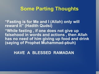 Some Parting Thoughts

“Fasting is for Me and I (Allah) only will
reward it” (Hadith Qudsi)
“While fasting , if one does not give up
falsehood in words and actions , then Allah
has no need of him giving up food and drink
(saying of Prophet Muhammad-pbuh)

    HAVE A BLESSED RAMADAN
 