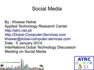 Social Media
By : Khawar Nehal
Applied Technology Research Center
http://atrc.net.pk
http://Dubai-Computer-Services.com
khawar@dubai-computer-services.com
Date : 5 January 2014.
InterNations Dubai Technology Discussion
Meeting on Social Media

 