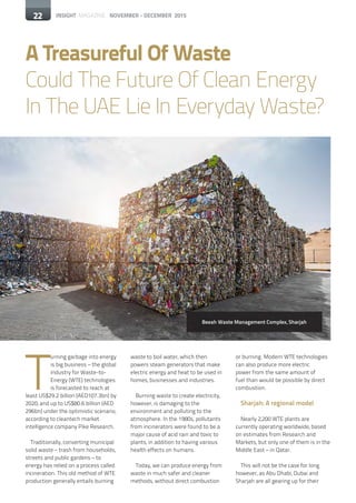 22 INSIGHT MAGAZINE NOVEMBER - DECEMBER 2015
T
urning garbage into energy
is big business – the global
industry for Waste-to-
Energy (WTE) technologies
is forecasted to reach at
least US$29.2 billion (AED107.3bn) by
2020, and up to US$80.6 billion (AED
296bn) under the optimistic scenario,
according to cleantech market
intelligence company Pike Research.
Traditionally, converting municipal
solid waste – trash from households,
streets and public gardens – to
energy has relied on a process called
incineration. This old method of WTE
production generally entails burning
A Treasureful Of Waste
Could The Future Of Clean Energy
In The UAE Lie In Everyday Waste?
waste to boil water, which then
powers steam generators that make
electric energy and heat to be used in
homes, businesses and industries.
Burning waste to create electricity,
however, is damaging to the
environment and polluting to the
atmosphere. In the 1980s, pollutants
from incinerators were found to be a
major cause of acid rain and toxic to
plants, in addition to having various
health effects on humans.
Today, we can produce energy from
waste in much safer and cleaner
methods, without direct combustion
or burning. Modern WTE technologies
can also produce more electric
power from the same amount of
fuel than would be possible by direct
combustion.
Sharjah: A regional model
Nearly 2,200 WTE plants are
currently operating worldwide, based
on estimates from Research and
Markets, but only one of them is in the
Middle East – in Qatar.
This will not be the case for long
however, as Abu Dhabi, Dubai and
Sharjah are all gearing up for their
22
Beeah Waste Management Complex, Sharjah
 
