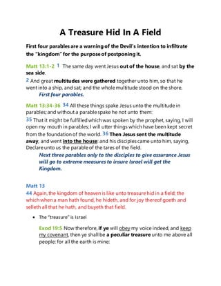 A Treasure Hid In A Field
First four parables are a warning of the Devil’s intention to infiltrate
the “kingdom”for the purposeof postponing it.
Matt 13:1-2 1 The same day went Jesus out of the house, and sat by the
sea side.
2 And great multitudes were gathered together unto him, so that he
went into a ship, and sat; and the whole multitude stood on the shore.
First four parables.
Matt 13:34-36 34 All these things spake Jesus unto the multitude in
parables;and without a parable spake he not unto them:
35 That it might be fulfilledwhich was spoken by the prophet, saying, I will
open my mouth in parables;I will utter things which have been kept secret
from the foundation of the world. 36 Then Jesus sent the multitude
away, and went into the house: and his disciples came unto him, saying,
Declare unto us the parable of the tares of the field.
Next three parables only to the disciples to give assurance Jesus
will go to extreme measures to insure Israel will get the
Kingdom.
Matt 13
44 Again, the kingdom of heaven is like unto treasure hid in a field; the
which when a man hath found, he hideth, and for joy thereof goeth and
selleth all that he hath, and buyeth that field.
 The “treasure” is Israel
Exod 19:5 Now therefore, if ye will obey my voice indeed, and keep
my covenant, then ye shall be a peculiar treasure unto me above all
people: for all the earth is mine:
 