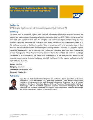 SAP COMMUNITY NETWORK SDN - sdn.sap.com | BPX - bpx.sap.com | BOC - boc.sap.com
© 2009 SAP AG 1
A Treatise on Logistics Data Extraction
for Business Information Reporting
Applies to:
SAP Enterprise Core Component 6.0, Business Intelligence with SAP NetWeaver 7.0
Summary
The paper titled „a treatise on logistics data extraction for business information reporting‟ discusses the
concept and implementation of extraction of logistics transaction data from SAP ECC 6.0, comprising of the
celebrated ERP application from SAP, for enterprise data warehouse implementations using Business
Intelligence with SAP NetWeaver 7.0. The paper gives a very brief introduction to logistics and looks up to
the challenge imposed by logistics transaction data in comparison with other application data. It then
describes the concept used by SAP in addressing this challenge with the Logistics (LO) Cockpit for logistics
transaction data extraction, and its integration with the business information warehouse layer. Following the
concept the respective details of configuration for data extraction in the SAP ECC 6.0 system is elucidated.
The factors to be considered for the design and implementation of the enterprise data warehouse for
business reporting using Business Intelligence with SAP NetWeaver 7.0 for logistics applications is also
explored during its course.
Author: Vijay Raj
Company: Accenture
Updated on: 31 December 2009
Document Version: 2.0
Author Bio
Vijay Raj is a Production/Industrial Engineer and works as a Senior Consultant for Business
Intelligence (SAP NetWeaver 7.0) executing enterprise data warehousing/business
intelligence implementations for India Business Consulting, Accenture. He is a certified
application developer, Accenture Solution Delivery Academy, Massachusetts Institute of
Technology, USA and a certified Application Associate for Business Intelligence with SAP
NetWeaver 7.0. Currently he focuses on analytics for supply chains, customer relationships
and dealer management systems in SOA environments.
 