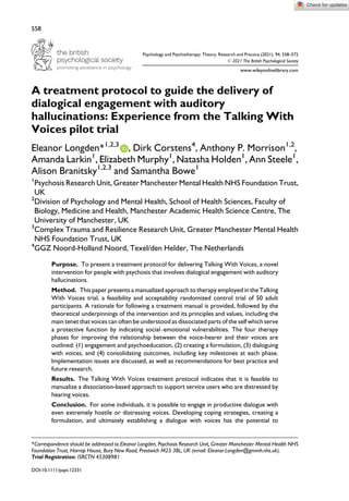 Psychology and Psychotherapy: Theory, Research and Practice (2021), 94, 558–572
© 2021 The British Psychological Society
www.wileyonlinelibrary.com
A treatment protocol to guide the delivery of
dialogical engagement with auditory
hallucinations: Experience from the Talking With
Voices pilot trial
Eleanor Longden*1,2,3
, Dirk Corstens4
, Anthony P. Morrison1,2
,
Amanda Larkin1
, Elizabeth Murphy1
, Natasha Holden1
, Ann Steele1
,
Alison Branitsky1,2,3
and Samantha Bowe1
1
Psychosis Research Unit, Greater Manchester Mental Health NHS Foundation Trust,
UK
2
Division of Psychology and Mental Health, School of Health Sciences, Faculty of
Biology, Medicine and Health, Manchester Academic Health Science Centre, The
University of Manchester, UK
3
Complex Trauma and Resilience Research Unit, Greater Manchester Mental Health
NHS Foundation Trust, UK
4
GGZ Noord-Holland Noord, Texel/den Helder, The Netherlands
Purpose. To present a treatment protocol for delivering Talking With Voices, a novel
intervention for people with psychosis that involves dialogical engagement with auditory
hallucinations.
Method. This paper presents a manualized approach to therapy employed in the Talking
With Voices trial, a feasibility and acceptability randomized control trial of 50 adult
participants. A rationale for following a treatment manual is provided, followed by the
theoretical underpinnings of the intervention and its principles and values, including the
main tenet that voices can often be understood as dissociated parts of the self which serve
a protective function by indicating social–emotional vulnerabilities. The four therapy
phases for improving the relationship between the voice-hearer and their voices are
outlined: (1) engagement and psychoeducation, (2) creating a formulation, (3) dialoguing
with voices, and (4) consolidating outcomes, including key milestones at each phase.
Implementation issues are discussed, as well as recommendations for best practice and
future research.
Results. The Talking With Voices treatment protocol indicates that it is feasible to
manualize a dissociation-based approach to support service users who are distressed by
hearing voices.
Conclusion. For some individuals, it is possible to engage in productive dialogue with
even extremely hostile or distressing voices. Developing coping strategies, creating a
formulation, and ultimately establishing a dialogue with voices has the potential to
*Correspondence should be addressed to Eleanor Longden, Psychosis Research Unit, Greater Manchester Mental Health NHS
Foundation Trust, Harrop House, Bury New Road, Prestwich M25 3BL, UK (email: Eleanor.Longden@gmmh.nhs.uk).
Trial Registration: ISRCTN 45308981
DOI:10.1111/papt.12331
558
 