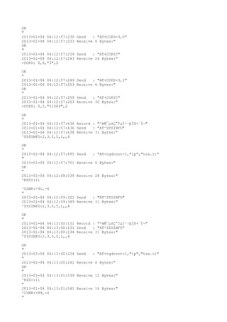 OK
"
2013-01-04 04:12:57:230   Send   : "AT+COPS=3,0"
2013-01-04 04:12:57:233   Receive 6 Bytes:"
OK
"
2013-01-04 04:12:57:239   Send   : "AT+COPS?
"
2013-01-04 04:12:57:243   Receive 26 Bytes:"
+COPS: 0,0,"3",2

OK
"
2013-01-04 04:12:57:249   Send   : "AT+COPS=3,2"
2013-01-04 04:12:57:253   Receive 6 Bytes:"
OK
"
2013-01-04 04:12:57:259   Send   : "AT+COPS?
"
2013-01-04 04:12:57:263   Receive 30 Bytes:"
+COPS: 0,2,"51089",2

OK
"
2013-01-04 04:12:57:636 Record : "²éÑ¯µ±Ç°ÏµÍ³·þÎñ×´Ì¬"
2013-01-04 04:12:57:636 Send   : "AT^SYSINFO"
2013-01-04 04:12:57:638 Receive 31 Bytes:"
^SYSINFO:2,3,0,5,1,,4

OK
"
2013-01-04 04:12:57:695 Send   : "AT+cgdcont=1,"ip","tre.it"
"
2013-01-04 04:12:57:701 Receive 6 Bytes:"
OK
"
2013-01-04 04:12:58:539 Receive 28 Bytes:"
^RSSI:11

^CSNR:-91,-4
"
2013-01-04 04:12:59:321 Send   : "AT^SYSINFO"
2013-01-04 04:12:59:349 Receive 31 Bytes:"
^SYSINFO:2,3,0,5,1,,4

OK
"
2013-01-04 04:13:00:131 Record : "²éÑ¯µ±Ç°ÏµÍ³·þÎñ×´Ì¬"
2013-01-04 04:13:00:131 Send   : "AT^SYSINFO"
2013-01-04 04:13:00:134 Receive 31 Bytes:"
^SYSINFO:2,3,0,5,1,,4

OK
"
2013-01-04 04:13:00:234   Send   : "AT+cgdcont=1,"ip","tre.it"
"
2013-01-04 04:13:00:241   Receive 6 Bytes:"
OK
"
2013-01-04 04:13:01:539   Receive 12 Bytes:"
^RSSI:11
"
2013-01-04 04:13:01:541   Receive 16 Bytes:"
^CSNR:-89,-4
"
 