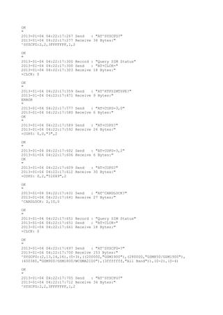 OK
"
2013-01-04 04:22:17:267 Send   : "AT^SYSCFG?
"
2013-01-04 04:22:17:277 Receive 34 Bytes:"
^SYSCFG:2,2,3FFFFFFF,1,2

OK
"
2013-01-04 04:22:17:300 Record : "Query SIM Status"
2013-01-04 04:22:17:300 Send   : "AT+CLCK="
2013-01-04 04:22:17:303 Receive 18 Bytes:"
+CLCK: 0

OK
"
2013-01-04 04:22:17:359   Send   : "AT^KTFSIMTYPE?
"
2013-01-04 04:22:17:471   Receive 9 Bytes:"
ERROR
"
2013-01-04 04:22:17:577   Send   : "AT+COPS=3,0"
2013-01-04 04:22:17:580   Receive 6 Bytes:"
OK
"
2013-01-04 04:22:17:589   Send   : "AT+COPS?
"
2013-01-04 04:22:17:592   Receive 26 Bytes:"
+COPS: 0,0,"3",2

OK
"
2013-01-04 04:22:17:602   Send   : "AT+COPS=3,2"
2013-01-04 04:22:17:606   Receive 6 Bytes:"
OK
"
2013-01-04 04:22:17:609   Send   : "AT+COPS?
"
2013-01-04 04:22:17:612   Receive 30 Bytes:"
+COPS: 0,2,"51089",2

OK
"
2013-01-04 04:22:17:631 Send   : "AT^CARDLOCK?
"
2013-01-04 04:22:17:641 Receive 27 Bytes:"
^CARDLOCK: 2,10,0

OK
"
2013-01-04 04:22:17:651 Record : "Query SIM Status"
2013-01-04 04:22:17:651 Send   : "AT+CLCK="
2013-01-04 04:22:17:661 Receive 18 Bytes:"
+CLCK: 0

OK
"
2013-01-04 04:22:17:697 Send   : "AT^SYSCFG=?
"
2013-01-04 04:22:17:700 Receive 153 Bytes:"
^SYSCFG:(2,13,14,16),(0-3),((200000,"GSM1900"),(280000,"GSM850/GSM1900"),
(400380,"GSM900/GSM1800/WCDMA2100"),(3fffffff,"All Band")),(0-2),(0-4)

OK
"
2013-01-04 04:22:17:705 Send   : "AT^SYSCFG?
"
2013-01-04 04:22:17:712 Receive 34 Bytes:"
^SYSCFG:2,2,3FFFFFFF,1,2
 
