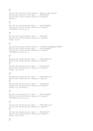 OK
"
2013-01-04 04:22:17:791 Record : "Query SIM Status"
2013-01-04 04:22:17:791 Send   : "AT+CLCK="
2013-01-04 04:22:17:801 Receive 18 Bytes:"
+CLCK: 0

OK
"
2013-01-04 04:22:18:050 Send   : "AT^SYSINFO"
2013-01-04 04:22:18:052 Receive 31 Bytes:"
^SYSINFO:2,3,0,5,1,,4

OK
"
2013-01-04 04:22:18:061 Send   : "AT+CSQ"
2013-01-04 04:22:18:064 Receive 21 Bytes:"
+CSQ: 11,99

OK
"
2013-01-04 04:22:18:070 Record : "²éÑ¯µ±Ç°ÍøÂçµÄÏµÍ³Ä£Ê½"
2013-01-04 04:22:18:070 Send   : "AT^SYSINFO"
2013-01-04 04:22:18:081 Receive 31 Bytes:"
^SYSINFO:2,3,0,5,1,,4

OK
"
2013-01-04 04:22:18:091   Send   : "AT+COPS=3,0"
2013-01-04 04:22:18:101   Receive 6 Bytes:"
OK
"
2013-01-04 04:22:18:111   Send   : "AT+COPS?
"
2013-01-04 04:22:18:121   Receive 26 Bytes:"
+COPS: 0,0,"3",2

OK
"
2013-01-04 04:22:18:131   Send   : "AT+COPS=3,2"
2013-01-04 04:22:18:141   Receive 6 Bytes:"
OK
"
2013-01-04 04:22:18:151   Send   : "AT+COPS?
"
2013-01-04 04:22:18:161   Receive 30 Bytes:"
+COPS: 0,2,"51089",2

OK
"
2013-01-04 04:22:18:171 Send   : "AT^SYSINFO"
2013-01-04 04:22:18:181 Receive 31 Bytes:"
^SYSINFO:2,3,0,5,1,,4

OK
"
2013-01-04 04:22:18:191   Send   : "AT+COPS=3,0"
2013-01-04 04:22:18:201   Receive 6 Bytes:"
OK
"
2013-01-04 04:22:18:211   Send   : "AT+COPS?
"
2013-01-04 04:22:18:221   Receive 26 Bytes:"
+COPS: 0,0,"3",2

OK
"
 