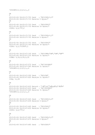 ^SYSINFO:2,3,0,5,1,,4

OK
"
2013-01-04 04:22:37:703   Send   : "AT+COPS=3,0"
2013-01-04 04:22:37:713   Receive 6 Bytes:"
OK
"
2013-01-04 04:22:37:723   Send   : "AT+COPS?
"
2013-01-04 04:22:37:733   Receive 26 Bytes:"
+COPS: 0,0,"3",2

OK
"
2013-01-04 04:22:37:733   Send   : "AT+COPS=3,2"
2013-01-04 04:22:37:743   Receive 6 Bytes:"
OK
"
2013-01-04 04:22:37:753   Send   : "AT+COPS?
"
2013-01-04 04:22:37:763   Receive 30 Bytes:"
+COPS: 0,2,"51089",2

OK
"
2013-01-04 04:22:47:145 Send   : "AT+CPMS="SM","SM","SM""
2013-01-04 04:22:47:155 Receive 31 Bytes:"
+CPMS: 0,50,0,50,0,50

OK
"
2013-01-04 04:22:47:575 Send   : "AT^SYSINFO"
2013-01-04 04:22:47:585 Receive 31 Bytes:"
^SYSINFO:2,3,0,5,1,,4

OK
"
2013-01-04 04:22:47:595 Send   : "AT+CSQ"
2013-01-04 04:22:47:605 Receive 21 Bytes:"
+CSQ: 11,99

OK
"
2013-01-04 04:22:47:615 Record : "²éÑ¯µ±Ç°ÍøÂçµÄÏµÍ³Ä£Ê½"
2013-01-04 04:22:47:615 Send   : "AT^SYSINFO"
2013-01-04 04:22:47:625 Receive 31 Bytes:"
^SYSINFO:2,3,0,5,1,,4

OK
"
2013-01-04 04:22:47:625   Send   : "AT+COPS=3,0"
2013-01-04 04:22:47:635   Receive 6 Bytes:"
OK
"
2013-01-04 04:22:47:645   Send   : "AT+COPS?
"
2013-01-04 04:22:47:655   Receive 26 Bytes:"
+COPS: 0,0,"3",2

OK
"
2013-01-04 04:22:47:665 Send   : "AT+COPS=3,2"
2013-01-04 04:22:47:675 Receive 6 Bytes:"
OK
"
2013-01-04 04:22:47:685 Send   : "AT+COPS?
"
 