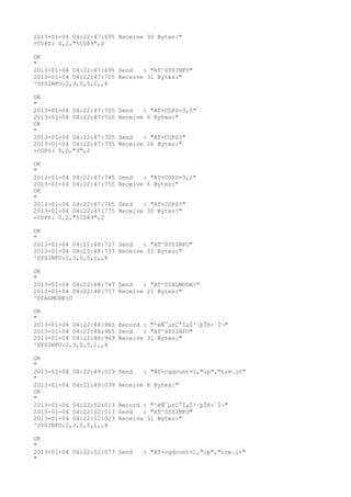 2013-01-04 04:22:47:695 Receive 30 Bytes:"
+COPS: 0,2,"51089",2

OK
"
2013-01-04 04:22:47:695 Send   : "AT^SYSINFO"
2013-01-04 04:22:47:705 Receive 31 Bytes:"
^SYSINFO:2,3,0,5,1,,4

OK
"
2013-01-04 04:22:47:705   Send   : "AT+COPS=3,0"
2013-01-04 04:22:47:715   Receive 6 Bytes:"
OK
"
2013-01-04 04:22:47:725   Send   : "AT+COPS?
"
2013-01-04 04:22:47:735   Receive 26 Bytes:"
+COPS: 0,0,"3",2

OK
"
2013-01-04 04:22:47:745   Send   : "AT+COPS=3,2"
2013-01-04 04:22:47:755   Receive 6 Bytes:"
OK
"
2013-01-04 04:22:47:765   Send   : "AT+COPS?
"
2013-01-04 04:22:47:775   Receive 30 Bytes:"
+COPS: 0,2,"51089",2

OK
"
2013-01-04 04:22:48:727 Send   : "AT^SYSINFO"
2013-01-04 04:22:48:737 Receive 31 Bytes:"
^SYSINFO:2,3,0,5,1,,4

OK
"
2013-01-04 04:22:48:747 Send   : "AT^DIALMODE?
"
2013-01-04 04:22:48:757 Receive 21 Bytes:"
^DIALMODE:0

OK
"
2013-01-04 04:22:48:965 Record : "²éÑ¯µ±Ç°ÏµÍ³·þÎñ×´Ì¬"
2013-01-04 04:22:48:965 Send   : "AT^SYSINFO"
2013-01-04 04:22:48:969 Receive 31 Bytes:"
^SYSINFO:2,3,0,5,1,,4

OK
"
2013-01-04 04:22:49:029   Send   : "AT+cgdcont=1,"ip","tre.it"
"
2013-01-04 04:22:49:039   Receive 6 Bytes:"
OK
"
2013-01-04 04:22:52:013   Record : "²éÑ¯µ±Ç°ÏµÍ³·þÎñ×´Ì¬"
2013-01-04 04:22:52:013   Send   : "AT^SYSINFO"
2013-01-04 04:22:52:023   Receive 31 Bytes:"
^SYSINFO:2,3,0,5,1,,4

OK
"
2013-01-04 04:22:52:073 Send     : "AT+cgdcont=1,"ip","tre.it"
"
 