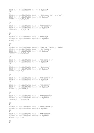 2013-01-04 04:22:52:093 Receive 6 Bytes:"
OK
"
2013-01-04 04:22:57:201 Send   : "AT+CPMS="SM","SM","SM""
2013-01-04 04:22:57:211 Receive 31 Bytes:"
+CPMS: 0,50,0,50,0,50

OK
"
2013-01-04 04:22:57:591 Send   : "AT^SYSINFO"
2013-01-04 04:22:57:601 Receive 31 Bytes:"
^SYSINFO:2,3,0,5,1,,4

OK
"
2013-01-04 04:22:57:611 Send   : "AT+CSQ"
2013-01-04 04:22:57:621 Receive 21 Bytes:"
+CSQ: 11,99

OK
"
2013-01-04 04:22:57:631 Record : "²éÑ¯µ±Ç°ÍøÂçµÄÏµÍ³Ä£Ê½"
2013-01-04 04:22:57:631 Send   : "AT^SYSINFO"
2013-01-04 04:22:57:641 Receive 31 Bytes:"
^SYSINFO:2,3,0,5,1,,4

OK
"
2013-01-04 04:22:57:651   Send   : "AT+COPS=3,0"
2013-01-04 04:22:57:661   Receive 6 Bytes:"
OK
"
2013-01-04 04:22:57:671   Send   : "AT+COPS?
"
2013-01-04 04:22:57:681   Receive 26 Bytes:"
+COPS: 0,0,"3",2

OK
"
2013-01-04 04:22:57:691   Send   : "AT+COPS=3,2"
2013-01-04 04:22:57:701   Receive 6 Bytes:"
OK
"
2013-01-04 04:22:57:711   Send   : "AT+COPS?
"
2013-01-04 04:22:57:721   Receive 30 Bytes:"
+COPS: 0,2,"51089",2

OK
"
2013-01-04 04:22:57:731 Send   : "AT^SYSINFO"
2013-01-04 04:22:57:741 Receive 31 Bytes:"
^SYSINFO:2,3,0,5,1,,4

OK
"
2013-01-04 04:22:57:751   Send   : "AT+COPS=3,0"
2013-01-04 04:22:57:761   Receive 6 Bytes:"
OK
"
2013-01-04 04:22:57:771   Send   : "AT+COPS?
"
2013-01-04 04:22:57:781   Receive 26 Bytes:"
+COPS: 0,0,"3",2

OK
"
 