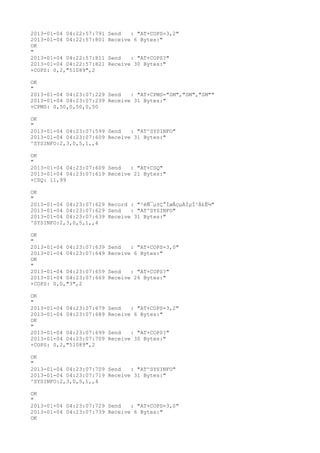 2013-01-04 04:22:57:791   Send   : "AT+COPS=3,2"
2013-01-04 04:22:57:801   Receive 6 Bytes:"
OK
"
2013-01-04 04:22:57:811   Send   : "AT+COPS?
"
2013-01-04 04:22:57:821   Receive 30 Bytes:"
+COPS: 0,2,"51089",2

OK
"
2013-01-04 04:23:07:229 Send   : "AT+CPMS="SM","SM","SM""
2013-01-04 04:23:07:239 Receive 31 Bytes:"
+CPMS: 0,50,0,50,0,50

OK
"
2013-01-04 04:23:07:599 Send   : "AT^SYSINFO"
2013-01-04 04:23:07:609 Receive 31 Bytes:"
^SYSINFO:2,3,0,5,1,,4

OK
"
2013-01-04 04:23:07:609 Send   : "AT+CSQ"
2013-01-04 04:23:07:619 Receive 21 Bytes:"
+CSQ: 11,99

OK
"
2013-01-04 04:23:07:629 Record : "²éÑ¯µ±Ç°ÍøÂçµÄÏµÍ³Ä£Ê½"
2013-01-04 04:23:07:629 Send   : "AT^SYSINFO"
2013-01-04 04:23:07:639 Receive 31 Bytes:"
^SYSINFO:2,3,0,5,1,,4

OK
"
2013-01-04 04:23:07:639   Send   : "AT+COPS=3,0"
2013-01-04 04:23:07:649   Receive 6 Bytes:"
OK
"
2013-01-04 04:23:07:659   Send   : "AT+COPS?
"
2013-01-04 04:23:07:669   Receive 26 Bytes:"
+COPS: 0,0,"3",2

OK
"
2013-01-04 04:23:07:679   Send   : "AT+COPS=3,2"
2013-01-04 04:23:07:689   Receive 6 Bytes:"
OK
"
2013-01-04 04:23:07:699   Send   : "AT+COPS?
"
2013-01-04 04:23:07:709   Receive 30 Bytes:"
+COPS: 0,2,"51089",2

OK
"
2013-01-04 04:23:07:709 Send   : "AT^SYSINFO"
2013-01-04 04:23:07:719 Receive 31 Bytes:"
^SYSINFO:2,3,0,5,1,,4

OK
"
2013-01-04 04:23:07:729 Send   : "AT+COPS=3,0"
2013-01-04 04:23:07:739 Receive 6 Bytes:"
OK
 