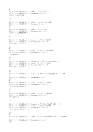 "
2013-01-04 04:23:07:749 Send   : "AT+COPS?
"
2013-01-04 04:23:07:759 Receive 26 Bytes:"
+COPS: 0,0,"3",2

OK
"
2013-01-04 04:23:07:769   Send   : "AT+COPS=3,2"
2013-01-04 04:23:07:779   Receive 6 Bytes:"
OK
"
2013-01-04 04:23:07:789   Send   : "AT+COPS?
"
2013-01-04 04:23:07:799   Receive 30 Bytes:"
+COPS: 0,2,"51089",2

OK
"
2013-01-04 04:23:11:229 Send   : "AT^SYSINFO"
2013-01-04 04:23:11:239 Receive 31 Bytes:"
^SYSINFO:2,3,0,5,1,,4

OK
"
2013-01-04 04:23:11:249 Send   : "AT^DIALMODE?
"
2013-01-04 04:23:11:259 Receive 21 Bytes:"
^DIALMODE:0

OK
"
2013-01-04 04:23:11:451 Record : "²éÑ¯µ±Ç°ÏµÍ³·þÎñ×´Ì¬"
2013-01-04 04:23:11:451 Send   : "AT^SYSINFO"
2013-01-04 04:23:11:471 Receive 31 Bytes:"
^SYSINFO:2,3,0,5,1,,4

OK
"
2013-01-04 04:23:11:531   Send   : "AT+cgdcont=1,"ip","tre.it"
"
2013-01-04 04:23:11:541   Receive 6 Bytes:"
OK
"
2013-01-04 04:23:16:575   Send   : "AT^SYSINFO"
2013-01-04 04:23:16:585   Receive 31 Bytes:"
^SYSINFO:2,3,0,5,1,,4

OK
"
2013-01-04 04:23:16:595 Send   : "AT^DIALMODE?
"
2013-01-04 04:23:16:605 Receive 21 Bytes:"
^DIALMODE:0

OK
"
2013-01-04 04:23:16:787 Record : "²éÑ¯µ±Ç°ÏµÍ³·þÎñ×´Ì¬"
2013-01-04 04:23:16:787 Send   : "AT^SYSINFO"
2013-01-04 04:23:16:797 Receive 31 Bytes:"
^SYSINFO:2,3,0,5,1,,4

OK
"
2013-01-04 04:23:16:847 Send   : "AT+cgdcont=1,"ip","internet"
"
2013-01-04 04:23:16:867 Receive 6 Bytes:"
OK
 