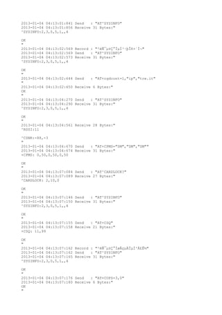 2013-01-04 04:13:01:841 Send   : "AT^SYSINFO"
2013-01-04 04:13:01:856 Receive 31 Bytes:"
^SYSINFO:2,3,0,5,1,,4

OK
"
2013-01-04 04:13:02:569 Record : "²éÑ¯µ±Ç°ÏµÍ³·þÎñ×´Ì¬"
2013-01-04 04:13:02:569 Send   : "AT^SYSINFO"
2013-01-04 04:13:02:573 Receive 31 Bytes:"
^SYSINFO:2,3,0,5,1,,4

OK
"
2013-01-04 04:13:02:644   Send   : "AT+cgdcont=1,"ip","tre.it"
"
2013-01-04 04:13:02:650   Receive 6 Bytes:"
OK
"
2013-01-04 04:13:04:270   Send   : "AT^SYSINFO"
2013-01-04 04:13:04:290   Receive 31 Bytes:"
^SYSINFO:2,3,0,5,1,,4

OK
"
2013-01-04 04:13:04:561 Receive 28 Bytes:"
^RSSI:11

^CSNR:-88,-3
"
2013-01-04 04:13:04:670 Send   : "AT+CPMS="SM","SM","SM""
2013-01-04 04:13:04:674 Receive 31 Bytes:"
+CPMS: 0,50,0,50,0,50

OK
"
2013-01-04 04:13:07:084 Send   : "AT^CARDLOCK?
"
2013-01-04 04:13:07:089 Receive 27 Bytes:"
^CARDLOCK: 2,10,0

OK
"
2013-01-04 04:13:07:146 Send   : "AT^SYSINFO"
2013-01-04 04:13:07:150 Receive 31 Bytes:"
^SYSINFO:2,3,0,5,1,,4

OK
"
2013-01-04 04:13:07:155 Send   : "AT+CSQ"
2013-01-04 04:13:07:158 Receive 21 Bytes:"
+CSQ: 11,99

OK
"
2013-01-04 04:13:07:162 Record : "²éÑ¯µ±Ç°ÍøÂçµÄÏµÍ³Ä£Ê½"
2013-01-04 04:13:07:162 Send   : "AT^SYSINFO"
2013-01-04 04:13:07:165 Receive 31 Bytes:"
^SYSINFO:2,3,0,5,1,,4

OK
"
2013-01-04 04:13:07:176 Send   : "AT+COPS=3,0"
2013-01-04 04:13:07:180 Receive 6 Bytes:"
OK
"
 