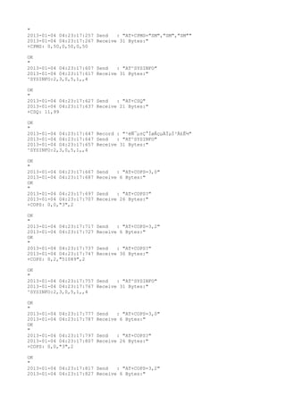 "
2013-01-04 04:23:17:257 Send   : "AT+CPMS="SM","SM","SM""
2013-01-04 04:23:17:267 Receive 31 Bytes:"
+CPMS: 0,50,0,50,0,50

OK
"
2013-01-04 04:23:17:607 Send   : "AT^SYSINFO"
2013-01-04 04:23:17:617 Receive 31 Bytes:"
^SYSINFO:2,3,0,5,1,,4

OK
"
2013-01-04 04:23:17:627 Send   : "AT+CSQ"
2013-01-04 04:23:17:637 Receive 21 Bytes:"
+CSQ: 11,99

OK
"
2013-01-04 04:23:17:647 Record : "²éÑ¯µ±Ç°ÍøÂçµÄÏµÍ³Ä£Ê½"
2013-01-04 04:23:17:647 Send   : "AT^SYSINFO"
2013-01-04 04:23:17:657 Receive 31 Bytes:"
^SYSINFO:2,3,0,5,1,,4

OK
"
2013-01-04 04:23:17:667   Send   : "AT+COPS=3,0"
2013-01-04 04:23:17:687   Receive 6 Bytes:"
OK
"
2013-01-04 04:23:17:697   Send   : "AT+COPS?
"
2013-01-04 04:23:17:707   Receive 26 Bytes:"
+COPS: 0,0,"3",2

OK
"
2013-01-04 04:23:17:717   Send   : "AT+COPS=3,2"
2013-01-04 04:23:17:727   Receive 6 Bytes:"
OK
"
2013-01-04 04:23:17:737   Send   : "AT+COPS?
"
2013-01-04 04:23:17:747   Receive 30 Bytes:"
+COPS: 0,2,"51089",2

OK
"
2013-01-04 04:23:17:757 Send   : "AT^SYSINFO"
2013-01-04 04:23:17:767 Receive 31 Bytes:"
^SYSINFO:2,3,0,5,1,,4

OK
"
2013-01-04 04:23:17:777   Send   : "AT+COPS=3,0"
2013-01-04 04:23:17:787   Receive 6 Bytes:"
OK
"
2013-01-04 04:23:17:797   Send   : "AT+COPS?
"
2013-01-04 04:23:17:807   Receive 26 Bytes:"
+COPS: 0,0,"3",2

OK
"
2013-01-04 04:23:17:817 Send   : "AT+COPS=3,2"
2013-01-04 04:23:17:827 Receive 6 Bytes:"
 