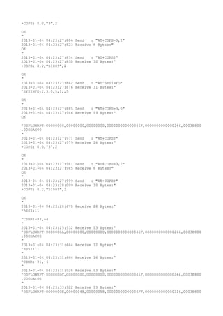 +COPS: 0,0,"3",2

OK
"
2013-01-04 04:23:27:806   Send   : "AT+COPS=3,2"
2013-01-04 04:23:27:823   Receive 6 Bytes:"
OK
"
2013-01-04 04:23:27:834   Send   : "AT+COPS?
"
2013-01-04 04:23:27:850   Receive 30 Bytes:"
+COPS: 0,2,"51089",2

OK
"
2013-01-04 04:23:27:862 Send   : "AT^SYSINFO"
2013-01-04 04:23:27:876 Receive 31 Bytes:"
^SYSINFO:2,3,0,5,1,,5

OK
"
2013-01-04 04:23:27:885 Send   : "AT+COPS=3,0"
2013-01-04 04:23:27:946 Receive 99 Bytes:"
OK

^DSFLOWRPT:00000008,00000000,00000000,000000000000046F,0000000000000266,0003E800
,000DAC00
"
2013-01-04 04:23:27:971 Send   : "AT+COPS?
"
2013-01-04 04:23:27:979 Receive 26 Bytes:"
+COPS: 0,0,"3",2

OK
"
2013-01-04 04:23:27:981   Send   : "AT+COPS=3,2"
2013-01-04 04:23:27:985   Receive 6 Bytes:"
OK
"
2013-01-04 04:23:27:999   Send   : "AT+COPS?
"
2013-01-04 04:23:28:009   Receive 30 Bytes:"
+COPS: 0,2,"51089",2

OK
"
2013-01-04 04:23:28:670 Receive 28 Bytes:"
^RSSI:11

^CSNR:-87,-4
"
2013-01-04 04:23:29:932 Receive 93 Bytes:"
^DSFLOWRPT:0000000A,00000000,00000000,000000000000046F,0000000000000266,0003E800
,000DAC00
"
2013-01-04 04:23:31:664 Receive 12 Bytes:"
^RSSI:11
"
2013-01-04 04:23:31:664 Receive 16 Bytes:"
^CSNR:-91,-4
"
2013-01-04 04:23:31:928 Receive 93 Bytes:"
^DSFLOWRPT:0000000C,00000000,00000000,000000000000046F,0000000000000266,0003E800
,000DAC00
"
2013-01-04 04:23:33:922 Receive 93 Bytes:"
^DSFLOWRPT:0000000E,00000048,00000058,00000000000004FF,0000000000000316,0003E800
 