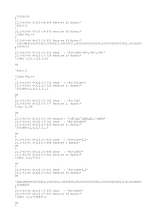 ,000DAC00
"
2013-01-04 04:23:34:666 Receive 12 Bytes:"
^RSSI:11
"
2013-01-04 04:23:34:676 Receive 16 Bytes:"
^CSNR:-90,-4
"
2013-01-04 04:23:35:922 Receive 93 Bytes:"
^DSFLOWRPT:00000010,0000001D,00000025,0000000000000539,0000000000000360,0003E800
,000DAC00
"
2013-01-04 04:23:37:635 Send   : "AT+CPMS="SM","SM","SM""
2013-01-04 04:23:37:726 Receive 59 Bytes:"
+CPMS: 0,50,0,50,0,50

OK

^RSSI:11

^CSNR:-92,-4
"
2013-01-04 04:23:37:732 Send   : "AT^SYSINFO"
2013-01-04 04:23:37:752 Receive 31 Bytes:"
^SYSINFO:2,3,0,5,1,,5

OK
"
2013-01-04 04:23:37:762 Send   : "AT+CSQ"
2013-01-04 04:23:37:777 Receive 21 Bytes:"
+CSQ: 11,99

OK
"
2013-01-04 04:23:37:780 Record : "²éÑ¯µ±Ç°ÍøÂçµÄÏµÍ³Ä£Ê½"
2013-01-04 04:23:37:781 Send   : "AT^SYSINFO"
2013-01-04 04:23:37:829 Receive 31 Bytes:"
^SYSINFO:2,3,0,5,1,,5

OK
"
2013-01-04 04:23:37:835   Send   : "AT+COPS=3,0"
2013-01-04 04:23:37:868   Receive 6 Bytes:"
OK
"
2013-01-04 04:23:37:896   Send   : "AT+COPS?
"
2013-01-04 04:23:37:901   Receive 26 Bytes:"
+COPS: 0,0,"3",2

OK
"
2013-01-04 04:23:37:911 Send   : "AT+COPS=3,2"
2013-01-04 04:23:37:923 Receive 99 Bytes:"
OK

^DSFLOWRPT:00000012,0000040D,00000F0F,0000000000000D53,000000000000217E,0003E800
,000DAC00
"
2013-01-04 04:23:37:933 Send   : "AT+COPS?
"
2013-01-04 04:23:37:943 Receive 30 Bytes:"
+COPS: 0,2,"51089",2

OK
"
 