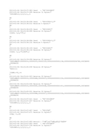 2013-01-04 04:23:37:983 Send   : "AT^SYSINFO"
2013-01-04 04:23:37:995 Receive 31 Bytes:"
^SYSINFO:2,3,0,5,1,,5

OK
"
2013-01-04 04:23:38:008   Send   : "AT+COPS=3,0"
2013-01-04 04:23:38:012   Receive 6 Bytes:"
OK
"
2013-01-04 04:23:38:035   Send   : "AT+COPS?
"
2013-01-04 04:23:38:080   Receive 26 Bytes:"
+COPS: 0,0,"3",2

OK
"
2013-01-04 04:23:38:086   Send   : "AT+COPS=3,2"
2013-01-04 04:23:38:102   Receive 6 Bytes:"
OK
"
2013-01-04 04:23:38:109   Send   : "AT+COPS?
"
2013-01-04 04:23:38:150   Receive 30 Bytes:"
+COPS: 0,2,"51089",2

OK
"
2013-01-04 04:23:39:958 Receive 93 Bytes:"
^DSFLOWRPT:00000014,00000205,0000231F,000000000000115E,00000000000067BC,0003E800
,000DAC00
"
2013-01-04 04:23:40:690 Receive 28 Bytes:"
^RSSI:11

^CSNR:-91,-4
"
2013-01-04 04:23:41:923 Receive 93 Bytes:"
^DSFLOWRPT:00000016,000000EB,00000053,0000000000001334,0000000000006863,0003E800
,000DAC00
"
2013-01-04 04:23:43:930 Receive 93 Bytes:"
^DSFLOWRPT:00000018,0000008F,0000004E,0000000000001453,00000000000068FF,0003E800
,000DAC00
"
2013-01-04 04:23:45:931 Receive 93 Bytes:"
^DSFLOWRPT:0000001A,000000BB,000000C3,00000000000015CA,0000000000006A86,0003E800
,000DAC00
"
2013-01-04 04:23:47:621 Send   : "AT^SYSINFO"
2013-01-04 04:23:47:647 Receive 31 Bytes:"
^SYSINFO:2,3,0,5,1,,5

OK
"
2013-01-04 04:23:47:667 Send   : "AT+CSQ"
2013-01-04 04:23:47:671 Receive 21 Bytes:"
+CSQ: 11,99

OK
"
2013-01-04 04:23:47:683 Record : "²éÑ¯µ±Ç°ÍøÂçµÄÏµÍ³Ä£Ê½"
2013-01-04 04:23:47:683 Send   : "AT^SYSINFO"
2013-01-04 04:23:47:728 Receive 31 Bytes:"
^SYSINFO:2,3,0,5,1,,5
 