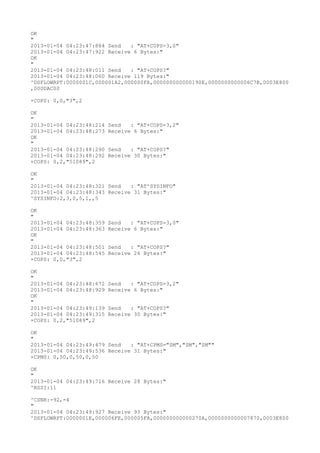OK
"
2013-01-04 04:23:47:884 Send   : "AT+COPS=3,0"
2013-01-04 04:23:47:922 Receive 6 Bytes:"
OK
"
2013-01-04 04:23:48:011 Send   : "AT+COPS?
"
2013-01-04 04:23:48:060 Receive 119 Bytes:"
^DSFLOWRPT:0000001C,000001A2,000000FA,000000000000190E,0000000000006C7B,0003E800
,000DAC00

+COPS: 0,0,"3",2

OK
"
2013-01-04 04:23:48:214   Send   : "AT+COPS=3,2"
2013-01-04 04:23:48:273   Receive 6 Bytes:"
OK
"
2013-01-04 04:23:48:290   Send   : "AT+COPS?
"
2013-01-04 04:23:48:292   Receive 30 Bytes:"
+COPS: 0,2,"51089",2

OK
"
2013-01-04 04:23:48:321 Send   : "AT^SYSINFO"
2013-01-04 04:23:48:343 Receive 31 Bytes:"
^SYSINFO:2,3,0,5,1,,5

OK
"
2013-01-04 04:23:48:359   Send   : "AT+COPS=3,0"
2013-01-04 04:23:48:363   Receive 6 Bytes:"
OK
"
2013-01-04 04:23:48:501   Send   : "AT+COPS?
"
2013-01-04 04:23:48:545   Receive 26 Bytes:"
+COPS: 0,0,"3",2

OK
"
2013-01-04 04:23:48:672   Send   : "AT+COPS=3,2"
2013-01-04 04:23:48:929   Receive 6 Bytes:"
OK
"
2013-01-04 04:23:49:139   Send   : "AT+COPS?
"
2013-01-04 04:23:49:315   Receive 30 Bytes:"
+COPS: 0,2,"51089",2

OK
"
2013-01-04 04:23:49:479 Send   : "AT+CPMS="SM","SM","SM""
2013-01-04 04:23:49:536 Receive 31 Bytes:"
+CPMS: 0,50,0,50,0,50

OK
"
2013-01-04 04:23:49:716 Receive 28 Bytes:"
^RSSI:11

^CSNR:-92,-4
"
2013-01-04 04:23:49:927 Receive 93 Bytes:"
^DSFLOWRPT:0000001E,000006FE,000005FA,000000000000270A,0000000000007870,0003E800
 