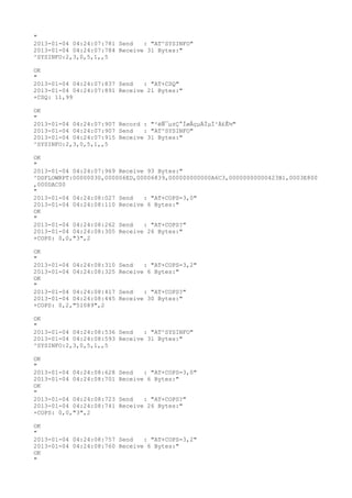 "
2013-01-04 04:24:07:781 Send   : "AT^SYSINFO"
2013-01-04 04:24:07:784 Receive 31 Bytes:"
^SYSINFO:2,3,0,5,1,,5

OK
"
2013-01-04 04:24:07:837 Send   : "AT+CSQ"
2013-01-04 04:24:07:891 Receive 21 Bytes:"
+CSQ: 11,99

OK
"
2013-01-04 04:24:07:907 Record : "²éÑ¯µ±Ç°ÍøÂçµÄÏµÍ³Ä£Ê½"
2013-01-04 04:24:07:907 Send   : "AT^SYSINFO"
2013-01-04 04:24:07:915 Receive 31 Bytes:"
^SYSINFO:2,3,0,5,1,,5

OK
"
2013-01-04 04:24:07:969 Receive 93 Bytes:"
^DSFLOWRPT:00000030,000006ED,00006839,000000000000A6C3,00000000000423B1,0003E800
,000DAC00
"
2013-01-04 04:24:08:027 Send   : "AT+COPS=3,0"
2013-01-04 04:24:08:110 Receive 6 Bytes:"
OK
"
2013-01-04 04:24:08:262 Send   : "AT+COPS?
"
2013-01-04 04:24:08:305 Receive 26 Bytes:"
+COPS: 0,0,"3",2

OK
"
2013-01-04 04:24:08:310   Send   : "AT+COPS=3,2"
2013-01-04 04:24:08:325   Receive 6 Bytes:"
OK
"
2013-01-04 04:24:08:417   Send   : "AT+COPS?
"
2013-01-04 04:24:08:445   Receive 30 Bytes:"
+COPS: 0,2,"51089",2

OK
"
2013-01-04 04:24:08:536 Send   : "AT^SYSINFO"
2013-01-04 04:24:08:593 Receive 31 Bytes:"
^SYSINFO:2,3,0,5,1,,5

OK
"
2013-01-04 04:24:08:628   Send   : "AT+COPS=3,0"
2013-01-04 04:24:08:701   Receive 6 Bytes:"
OK
"
2013-01-04 04:24:08:723   Send   : "AT+COPS?
"
2013-01-04 04:24:08:741   Receive 26 Bytes:"
+COPS: 0,0,"3",2

OK
"
2013-01-04 04:24:08:757 Send   : "AT+COPS=3,2"
2013-01-04 04:24:08:760 Receive 6 Bytes:"
OK
"
 