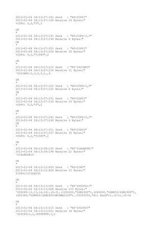 2013-01-04 04:13:07:181 Send   : "AT+COPS?
"
2013-01-04 04:13:07:184 Receive 26 Bytes:"
+COPS: 0,0,"3",2

OK
"
2013-01-04 04:13:07:191   Send   : "AT+COPS=3,2"
2013-01-04 04:13:07:194   Receive 6 Bytes:"
OK
"
2013-01-04 04:13:07:201   Send   : "AT+COPS?
"
2013-01-04 04:13:07:204   Receive 30 Bytes:"
+COPS: 0,2,"51089",2

OK
"
2013-01-04 04:13:07:212 Send   : "AT^SYSINFO"
2013-01-04 04:13:07:216 Receive 31 Bytes:"
^SYSINFO:2,3,0,5,1,,4

OK
"
2013-01-04 04:13:07:222   Send   : "AT+COPS=3,0"
2013-01-04 04:13:07:225   Receive 6 Bytes:"
OK
"
2013-01-04 04:13:07:231   Send   : "AT+COPS?
"
2013-01-04 04:13:07:234   Receive 26 Bytes:"
+COPS: 0,0,"3",2

OK
"
2013-01-04 04:13:07:241   Send   : "AT+COPS=3,2"
2013-01-04 04:13:07:244   Receive 6 Bytes:"
OK
"
2013-01-04 04:13:07:251   Send   : "AT+COPS?
"
2013-01-04 04:13:07:257   Receive 30 Bytes:"
+COPS: 0,2,"51089",2

OK
"
2013-01-04 04:13:08:195 Send   : "AT^DIALMODE?
"
2013-01-04 04:13:08:198 Receive 21 Bytes:"
^DIALMODE:0

OK
"
2013-01-04 04:13:12:850 Send   : "AT+CIMI"
2013-01-04 04:13:12:854 Receive 25 Bytes:"
510891103304245

OK
"
2013-01-04 04:13:13:005 Send   : "AT^SYSCFG=?
"
2013-01-04 04:13:13:008 Receive 153 Bytes:"
^SYSCFG:(2,13,14,16),(0-3),((200000,"GSM1900"),(280000,"GSM850/GSM1900"),
(400380,"GSM900/GSM1800/WCDMA2100"),(3fffffff,"All Band")),(0-2),(0-4)

OK
"
2013-01-04 04:13:13:015 Send   : "AT^SYSCFG?
"
2013-01-04 04:13:13:021 Receive 34 Bytes:"
^SYSCFG:2,2,3FFFFFFF,1,2
 