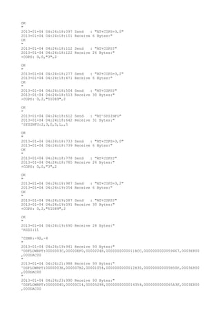 OK
"
2013-01-04 04:24:18:097   Send   : "AT+COPS=3,0"
2013-01-04 04:24:18:101   Receive 6 Bytes:"
OK
"
2013-01-04 04:24:18:112   Send   : "AT+COPS?
"
2013-01-04 04:24:18:122   Receive 26 Bytes:"
+COPS: 0,0,"3",2

OK
"
2013-01-04 04:24:18:277   Send   : "AT+COPS=3,2"
2013-01-04 04:24:18:471   Receive 6 Bytes:"
OK
"
2013-01-04 04:24:18:504   Send   : "AT+COPS?
"
2013-01-04 04:24:18:513   Receive 30 Bytes:"
+COPS: 0,2,"51089",2

OK
"
2013-01-04 04:24:18:612 Send   : "AT^SYSINFO"
2013-01-04 04:24:18:642 Receive 31 Bytes:"
^SYSINFO:2,3,0,5,1,,5

OK
"
2013-01-04 04:24:18:733   Send   : "AT+COPS=3,0"
2013-01-04 04:24:18:739   Receive 6 Bytes:"
OK
"
2013-01-04 04:24:18:778   Send   : "AT+COPS?
"
2013-01-04 04:24:18:785   Receive 26 Bytes:"
+COPS: 0,0,"3",2

OK
"
2013-01-04 04:24:18:987   Send   : "AT+COPS=3,2"
2013-01-04 04:24:19:054   Receive 6 Bytes:"
OK
"
2013-01-04 04:24:19:087   Send   : "AT+COPS?
"
2013-01-04 04:24:19:091   Receive 30 Bytes:"
+COPS: 0,2,"51089",2

OK
"
2013-01-04 04:24:19:690 Receive 28 Bytes:"
^RSSI:11

^CSNR:-92,-4
"
2013-01-04 04:24:19:941 Receive 93 Bytes:"
^DSFLOWRPT:0000003C,00000EF0,0000224E,0000000000011BCC,0000000000059467,0003E800
,000DAC00
"
2013-01-04 04:24:21:988 Receive 93 Bytes:"
^DSFLOWRPT:0000003E,000007B2,00001054,0000000000012B30,000000000005B50F,0003E800
,000DAC00
"
2013-01-04 04:24:23:990 Receive 93 Bytes:"
^DSFLOWRPT:00000040,00000C14,00005298,0000000000014359,0000000000065A3F,0003E800
,000DAC00
 