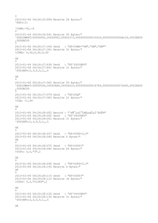 "
2013-01-04 04:24:25:808 Receive 28 Bytes:"
^RSSI:11

^CSNR:-91,-4
"
2013-01-04 04:24:26:041 Receive 93 Bytes:"
^DSFLOWRPT:00000042,00000962,00002373,000000000001561D,000000000006A126,0003E800
,000DAC00
"
2013-01-04 04:24:27:356 Send   : "AT+CPMS="SM","SM","SM""
2013-01-04 04:24:27:361 Receive 31 Bytes:"
+CPMS: 0,50,0,50,0,50

OK
"
2013-01-04 04:24:27:838 Send   : "AT^SYSINFO"
2013-01-04 04:24:27:851 Receive 31 Bytes:"
^SYSINFO:2,3,0,5,1,,5

OK
"
2013-01-04 04:24:27:962 Receive 93 Bytes:"
^DSFLOWRPT:00000044,000008B6,0000661D,0000000000016789,0000000000076D60,0003E800
,000DAC00
"
2013-01-04 04:24:27:979 Send   : "AT+CSQ"
2013-01-04 04:24:27:983 Receive 21 Bytes:"
+CSQ: 11,99

OK
"
2013-01-04 04:24:28:002 Record : "²éÑ¯µ±Ç°ÍøÂçµÄÏµÍ³Ä£Ê½"
2013-01-04 04:24:28:002 Send   : "AT^SYSINFO"
2013-01-04 04:24:28:041 Receive 31 Bytes:"
^SYSINFO:2,3,0,5,1,,5

OK
"
2013-01-04 04:24:28:057   Send   : "AT+COPS=3,0"
2013-01-04 04:24:28:060   Receive 6 Bytes:"
OK
"
2013-01-04 04:24:28:070   Send   : "AT+COPS?
"
2013-01-04 04:24:28:080   Receive 26 Bytes:"
+COPS: 0,0,"3",2

OK
"
2013-01-04 04:24:28:090   Send   : "AT+COPS=3,2"
2013-01-04 04:24:28:100   Receive 6 Bytes:"
OK
"
2013-01-04 04:24:28:110   Send   : "AT+COPS?
"
2013-01-04 04:24:28:110   Receive 30 Bytes:"
+COPS: 0,2,"51089",2

OK
"
2013-01-04 04:24:28:120 Send   : "AT^SYSINFO"
2013-01-04 04:24:28:130 Receive 31 Bytes:"
^SYSINFO:2,3,0,5,1,,5

OK
 