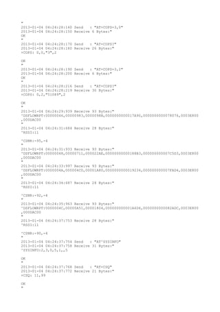 "
2013-01-04 04:24:28:140   Send   : "AT+COPS=3,0"
2013-01-04 04:24:28:150   Receive 6 Bytes:"
OK
"
2013-01-04 04:24:28:170   Send   : "AT+COPS?
"
2013-01-04 04:24:28:180   Receive 26 Bytes:"
+COPS: 0,0,"3",2

OK
"
2013-01-04 04:24:28:190   Send   : "AT+COPS=3,2"
2013-01-04 04:24:28:200   Receive 6 Bytes:"
OK
"
2013-01-04 04:24:28:216   Send   : "AT+COPS?
"
2013-01-04 04:24:28:219   Receive 30 Bytes:"
+COPS: 0,2,"51089",2

OK
"
2013-01-04 04:24:29:939 Receive 93 Bytes:"
^DSFLOWRPT:00000046,00000983,0000098B,0000000000017A90,0000000000078076,0003E800
,000DAC00
"
2013-01-04 04:24:31:684 Receive 28 Bytes:"
^RSSI:11

^CSNR:-95,-4
"
2013-01-04 04:24:31:933 Receive 93 Bytes:"
^DSFLOWRPT:00000048,00000711,000022AE,00000000000188B3,000000000007C5D3,0003E800
,000DAC00
"
2013-01-04 04:24:33:997 Receive 93 Bytes:"
^DSFLOWRPT:0000004A,000004C0,00001A80,0000000000019234,000000000007FAD4,0003E800
,000DAC00
"
2013-01-04 04:24:34:687 Receive 28 Bytes:"
^RSSI:11

^CSNR:-92,-4
"
2013-01-04 04:24:35:963 Receive 93 Bytes:"
^DSFLOWRPT:0000004C,00000A51,00001804,000000000001A6D6,0000000000082ADC,0003E800
,000DAC00
"
2013-01-04 04:24:37:753 Receive 28 Bytes:"
^RSSI:11

^CSNR:-90,-4
"
2013-01-04 04:24:37:754 Send   : "AT^SYSINFO"
2013-01-04 04:24:37:758 Receive 31 Bytes:"
^SYSINFO:2,3,0,5,1,,5

OK
"
2013-01-04 04:24:37:768 Send   : "AT+CSQ"
2013-01-04 04:24:37:772 Receive 21 Bytes:"
+CSQ: 11,99

OK
"
 