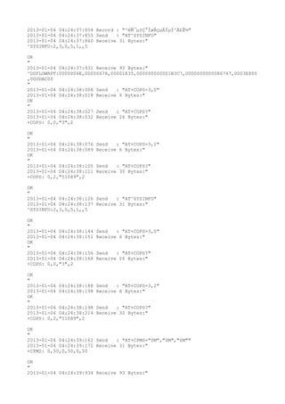 2013-01-04 04:24:37:854 Record : "²éÑ¯µ±Ç°ÍøÂçµÄÏµÍ³Ä£Ê½"
2013-01-04 04:24:37:855 Send   : "AT^SYSINFO"
2013-01-04 04:24:37:860 Receive 31 Bytes:"
^SYSINFO:2,3,0,5,1,,5

OK
"
2013-01-04 04:24:37:931 Receive 93 Bytes:"
^DSFLOWRPT:0000004E,00000678,00001E35,000000000001B3C7,0000000000086747,0003E800
,000DAC00
"
2013-01-04 04:24:38:008 Send   : "AT+COPS=3,0"
2013-01-04 04:24:38:018 Receive 6 Bytes:"
OK
"
2013-01-04 04:24:38:027 Send   : "AT+COPS?
"
2013-01-04 04:24:38:032 Receive 26 Bytes:"
+COPS: 0,0,"3",2

OK
"
2013-01-04 04:24:38:076   Send   : "AT+COPS=3,2"
2013-01-04 04:24:38:089   Receive 6 Bytes:"
OK
"
2013-01-04 04:24:38:105   Send   : "AT+COPS?
"
2013-01-04 04:24:38:111   Receive 30 Bytes:"
+COPS: 0,2,"51089",2

OK
"
2013-01-04 04:24:38:126 Send   : "AT^SYSINFO"
2013-01-04 04:24:38:137 Receive 31 Bytes:"
^SYSINFO:2,3,0,5,1,,5

OK
"
2013-01-04 04:24:38:144   Send   : "AT+COPS=3,0"
2013-01-04 04:24:38:151   Receive 6 Bytes:"
OK
"
2013-01-04 04:24:38:156   Send   : "AT+COPS?
"
2013-01-04 04:24:38:168   Receive 26 Bytes:"
+COPS: 0,0,"3",2

OK
"
2013-01-04 04:24:38:188   Send   : "AT+COPS=3,2"
2013-01-04 04:24:38:198   Receive 6 Bytes:"
OK
"
2013-01-04 04:24:38:198   Send   : "AT+COPS?
"
2013-01-04 04:24:38:214   Receive 30 Bytes:"
+COPS: 0,2,"51089",2

OK
"
2013-01-04 04:24:39:162 Send   : "AT+CPMS="SM","SM","SM""
2013-01-04 04:24:39:172 Receive 31 Bytes:"
+CPMS: 0,50,0,50,0,50

OK
"
2013-01-04 04:24:39:934 Receive 93 Bytes:"
 