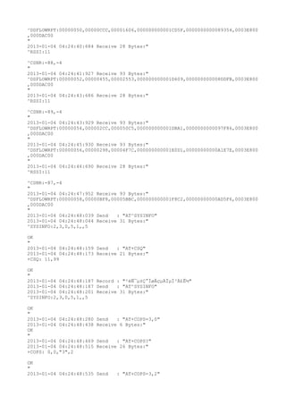 ^DSFLOWRPT:00000050,00000CCC,00001606,000000000001CD5F,0000000000089354,0003E800
,000DAC00
"
2013-01-04 04:24:40:684 Receive 28 Bytes:"
^RSSI:11

^CSNR:-88,-4
"
2013-01-04 04:24:41:927 Receive 93 Bytes:"
^DSFLOWRPT:00000052,00000455,00002553,000000000001D609,000000000008DDFB,0003E800
,000DAC00
"
2013-01-04 04:24:43:686 Receive 28 Bytes:"
^RSSI:11

^CSNR:-89,-4
"
2013-01-04 04:24:43:929 Receive 93 Bytes:"
^DSFLOWRPT:00000054,000002CC,000050C5,000000000001DBA1,0000000000097F86,0003E800
,000DAC00
"
2013-01-04 04:24:45:930 Receive 93 Bytes:"
^DSFLOWRPT:00000056,00000298,00004F7C,000000000001E0D1,00000000000A1E7E,0003E800
,000DAC00
"
2013-01-04 04:24:46:690 Receive 28 Bytes:"
^RSSI:11

^CSNR:-87,-4
"
2013-01-04 04:24:47:952 Receive 93 Bytes:"
^DSFLOWRPT:00000058,00000BF8,00005BBC,000000000001F8C2,00000000000AD5F6,0003E800
,000DAC00
"
2013-01-04 04:24:48:039 Send   : "AT^SYSINFO"
2013-01-04 04:24:48:044 Receive 31 Bytes:"
^SYSINFO:2,3,0,5,1,,5

OK
"
2013-01-04 04:24:48:159 Send   : "AT+CSQ"
2013-01-04 04:24:48:173 Receive 21 Bytes:"
+CSQ: 11,99

OK
"
2013-01-04 04:24:48:187 Record : "²éÑ¯µ±Ç°ÍøÂçµÄÏµÍ³Ä£Ê½"
2013-01-04 04:24:48:187 Send   : "AT^SYSINFO"
2013-01-04 04:24:48:201 Receive 31 Bytes:"
^SYSINFO:2,3,0,5,1,,5

OK
"
2013-01-04 04:24:48:280   Send   : "AT+COPS=3,0"
2013-01-04 04:24:48:438   Receive 6 Bytes:"
OK
"
2013-01-04 04:24:48:469   Send   : "AT+COPS?
"
2013-01-04 04:24:48:515   Receive 26 Bytes:"
+COPS: 0,0,"3",2

OK
"
2013-01-04 04:24:48:535 Send     : "AT+COPS=3,2"
 