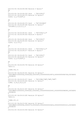 2013-01-04 04:24:48:548 Receive 6 Bytes:"
OK
"
2013-01-04 04:24:48:558 Send   : "AT+COPS?
"
2013-01-04 04:24:48:570 Receive 30 Bytes:"
+COPS: 0,2,"51089",2

OK
"
2013-01-04 04:24:48:570 Send   : "AT^SYSINFO"
2013-01-04 04:24:48:580 Receive 31 Bytes:"
^SYSINFO:2,3,0,5,1,,5

OK
"
2013-01-04 04:24:48:651   Send   : "AT+COPS=3,0"
2013-01-04 04:24:48:654   Receive 6 Bytes:"
OK
"
2013-01-04 04:24:48:660   Send   : "AT+COPS?
"
2013-01-04 04:24:48:663   Receive 26 Bytes:"
+COPS: 0,0,"3",2

OK
"
2013-01-04 04:24:48:671   Send   : "AT+COPS=3,2"
2013-01-04 04:24:48:677   Receive 6 Bytes:"
OK
"
2013-01-04 04:24:48:711   Send   : "AT+COPS?
"
2013-01-04 04:24:48:715   Receive 30 Bytes:"
+COPS: 0,2,"51089",2

OK
"
2013-01-04 04:24:49:799 Receive 28 Bytes:"
^RSSI:11

^CSNR:-89,-4
"
2013-01-04 04:24:50:051 Receive 93 Bytes:"
^DSFLOWRPT:0000005A,000002DA,000030F9,000000000001FE76,00000000000B37E9,0003E800
,000DAC00
"
2013-01-04 04:24:50:477 Send   : "AT+CPMS="SM","SM","SM""
2013-01-04 04:24:50:483 Receive 31 Bytes:"
+CPMS: 0,50,0,50,0,50

OK
"
2013-01-04 04:24:51:927 Receive 93 Bytes:"
^DSFLOWRPT:0000005C,000002E5,000058D1,0000000000020441,00000000000BE98C,0003E800
,000DAC00
"
2013-01-04 04:24:52:692 Receive 28 Bytes:"
^RSSI:11

^CSNR:-87,-4
"
2013-01-04 04:24:53:942 Receive 93 Bytes:"
^DSFLOWRPT:0000005E,00000379,00006D43,0000000000020B34,00000000000CC413,0003E800
,000DAC00
"
2013-01-04 04:24:55:928 Receive 93 Bytes:"
 
