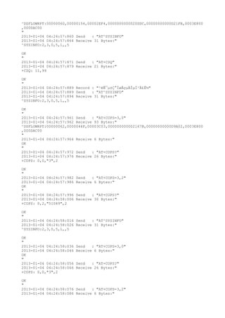 ^DSFLOWRPT:00000060,00000154,00002EF4,0000000000020DDC,00000000000D21FB,0003E800
,000DAC00
"
2013-01-04 04:24:57:860 Send   : "AT^SYSINFO"
2013-01-04 04:24:57:864 Receive 31 Bytes:"
^SYSINFO:2,3,0,5,1,,5

OK
"
2013-01-04 04:24:57:871 Send   : "AT+CSQ"
2013-01-04 04:24:57:879 Receive 21 Bytes:"
+CSQ: 11,99

OK
"
2013-01-04 04:24:57:889 Record : "²éÑ¯µ±Ç°ÍøÂçµÄÏµÍ³Ä£Ê½"
2013-01-04 04:24:57:889 Send   : "AT^SYSINFO"
2013-01-04 04:24:57:894 Receive 31 Bytes:"
^SYSINFO:2,3,0,5,1,,5

OK
"
2013-01-04 04:24:57:961 Send   : "AT+COPS=3,0"
2013-01-04 04:24:57:962 Receive 93 Bytes:"
^DSFLOWRPT:00000062,0000044F,00003C03,000000000002167B,00000000000D9A02,0003E800
,000DAC00
"
2013-01-04 04:24:57:964 Receive 6 Bytes:"
OK
"
2013-01-04 04:24:57:972 Send   : "AT+COPS?
"
2013-01-04 04:24:57:976 Receive 26 Bytes:"
+COPS: 0,0,"3",2

OK
"
2013-01-04 04:24:57:982   Send   : "AT+COPS=3,2"
2013-01-04 04:24:57:986   Receive 6 Bytes:"
OK
"
2013-01-04 04:24:57:996   Send   : "AT+COPS?
"
2013-01-04 04:24:58:006   Receive 30 Bytes:"
+COPS: 0,2,"51089",2

OK
"
2013-01-04 04:24:58:016 Send   : "AT^SYSINFO"
2013-01-04 04:24:58:026 Receive 31 Bytes:"
^SYSINFO:2,3,0,5,1,,5

OK
"
2013-01-04 04:24:58:036   Send   : "AT+COPS=3,0"
2013-01-04 04:24:58:046   Receive 6 Bytes:"
OK
"
2013-01-04 04:24:58:056   Send   : "AT+COPS?
"
2013-01-04 04:24:58:066   Receive 26 Bytes:"
+COPS: 0,0,"3",2

OK
"
2013-01-04 04:24:58:076 Send   : "AT+COPS=3,2"
2013-01-04 04:24:58:086 Receive 6 Bytes:"
 
