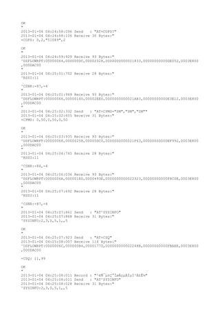 OK
"
2013-01-04 04:24:58:096 Send   : "AT+COPS?
"
2013-01-04 04:24:58:106 Receive 30 Bytes:"
+COPS: 0,2,"51089",2

OK
"
2013-01-04 04:24:59:929 Receive 93 Bytes:"
^DSFLOWRPT:00000064,000000DC,00002328,0000000000021833,00000000000DE052,0003E800
,000DAC00
"
2013-01-04 04:25:01:702 Receive 28 Bytes:"
^RSSI:11

^CSNR:-87,-4
"
2013-01-04 04:25:01:949 Receive 93 Bytes:"
^DSFLOWRPT:00000066,00000140,00002EE0,0000000000021AB3,00000000000E3E12,0003E800
,000DAC00
"
2013-01-04 04:25:02:332 Send   : "AT+CPMS="SM","SM","SM""
2013-01-04 04:25:02:605 Receive 31 Bytes:"
+CPMS: 0,50,0,50,0,50

OK
"
2013-01-04 04:25:03:935 Receive 93 Bytes:"
^DSFLOWRPT:00000068,00000258,00005DC0,0000000000021F63,00000000000EF992,0003E800
,000DAC00
"
2013-01-04 04:25:04:745 Receive 28 Bytes:"
^RSSI:11

^CSNR:-84,-4
"
2013-01-04 04:25:06:036 Receive 93 Bytes:"
^DSFLOWRPT:0000006A,000001E0,0000493E,0000000000022323,00000000000F8C0E,0003E800
,000DAC00
"
2013-01-04 04:25:07:692 Receive 28 Bytes:"
^RSSI:11

^CSNR:-87,-4
"
2013-01-04 04:25:07:861 Send   : "AT^SYSINFO"
2013-01-04 04:25:07:868 Receive 31 Bytes:"
^SYSINFO:2,3,0,5,1,,5

OK
"
2013-01-04 04:25:07:923 Send   : "AT+CSQ"
2013-01-04 04:25:08:007 Receive 114 Bytes:"
^DSFLOWRPT:0000006C,000000B4,00001770,000000000002248B,00000000000FBAEE,0003E800
,000DAC00

+CSQ: 11,99

OK
"
2013-01-04 04:25:08:011 Record : "²éÑ¯µ±Ç°ÍøÂçµÄÏµÍ³Ä£Ê½"
2013-01-04 04:25:08:011 Send   : "AT^SYSINFO"
2013-01-04 04:25:08:028 Receive 31 Bytes:"
^SYSINFO:2,3,0,5,1,,5
 