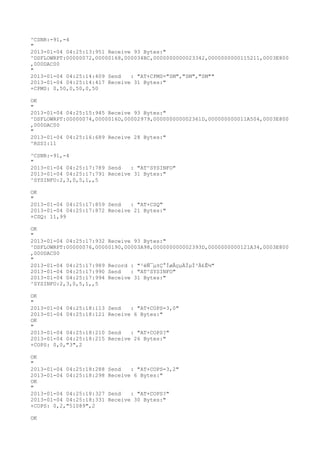 ^CSNR:-91,-4
"
2013-01-04 04:25:13:951 Receive 93 Bytes:"
^DSFLOWRPT:00000072,00000168,000034BC,0000000000023342,0000000000115211,0003E800
,000DAC00
"
2013-01-04 04:25:14:409 Send   : "AT+CPMS="SM","SM","SM""
2013-01-04 04:25:14:417 Receive 31 Bytes:"
+CPMS: 0,50,0,50,0,50

OK
"
2013-01-04 04:25:15:945 Receive 93 Bytes:"
^DSFLOWRPT:00000074,0000016D,00002979,000000000002361D,000000000011A504,0003E800
,000DAC00
"
2013-01-04 04:25:16:689 Receive 28 Bytes:"
^RSSI:11

^CSNR:-91,-4
"
2013-01-04 04:25:17:789 Send   : "AT^SYSINFO"
2013-01-04 04:25:17:791 Receive 31 Bytes:"
^SYSINFO:2,3,0,5,1,,5

OK
"
2013-01-04 04:25:17:859 Send   : "AT+CSQ"
2013-01-04 04:25:17:872 Receive 21 Bytes:"
+CSQ: 11,99

OK
"
2013-01-04 04:25:17:932 Receive 93 Bytes:"
^DSFLOWRPT:00000076,00000190,00003A98,000000000002393D,0000000000121A34,0003E800
,000DAC00
"
2013-01-04 04:25:17:989 Record : "²éÑ¯µ±Ç°ÍøÂçµÄÏµÍ³Ä£Ê½"
2013-01-04 04:25:17:990 Send   : "AT^SYSINFO"
2013-01-04 04:25:17:994 Receive 31 Bytes:"
^SYSINFO:2,3,0,5,1,,5

OK
"
2013-01-04 04:25:18:113   Send   : "AT+COPS=3,0"
2013-01-04 04:25:18:121   Receive 6 Bytes:"
OK
"
2013-01-04 04:25:18:210   Send   : "AT+COPS?
"
2013-01-04 04:25:18:215   Receive 26 Bytes:"
+COPS: 0,0,"3",2

OK
"
2013-01-04 04:25:18:288   Send   : "AT+COPS=3,2"
2013-01-04 04:25:18:298   Receive 6 Bytes:"
OK
"
2013-01-04 04:25:18:327   Send   : "AT+COPS?
"
2013-01-04 04:25:18:331   Receive 30 Bytes:"
+COPS: 0,2,"51089",2

OK
 